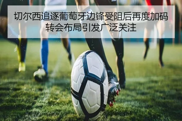 切尔西追逐葡萄牙边锋受阻后再度加码转会布局引发广泛关注