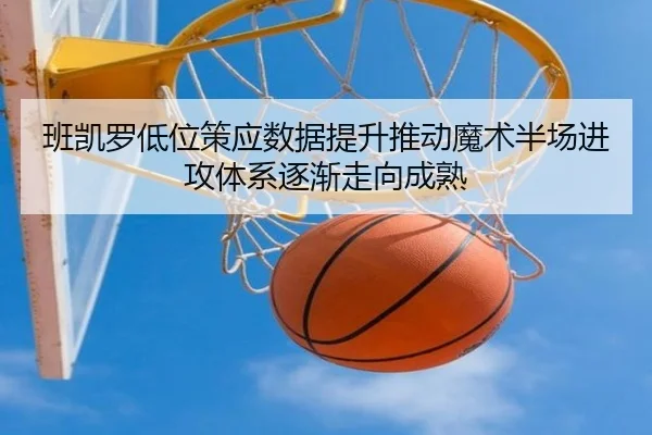 班凯罗低位策应数据提升推动魔术半场进攻体系逐渐走向成熟